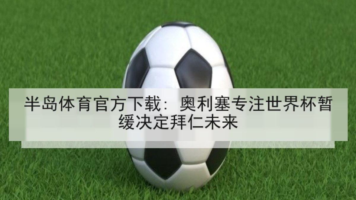 半岛体育官方下载: 奥利塞专注世界杯暂缓决定拜仁未来 半岛体育官方下载: 奥利塞专注世界杯暂缓决定拜仁未来