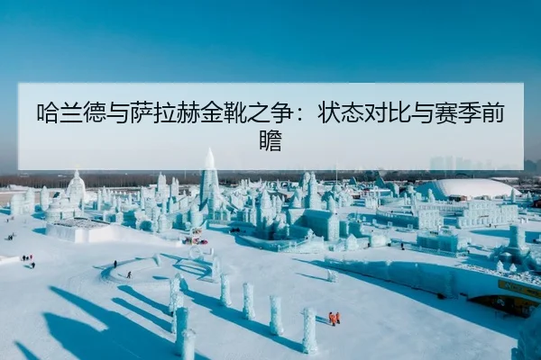 哈兰德与萨拉赫金靴之争：状态对比与赛季前瞻