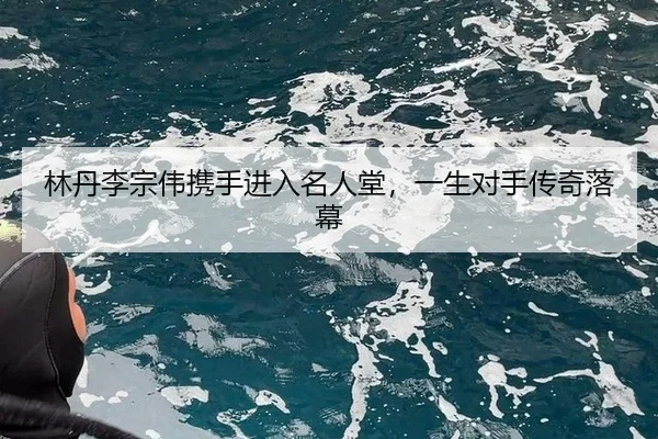 林丹李宗伟携手进入名人堂，一生对手传奇落幕