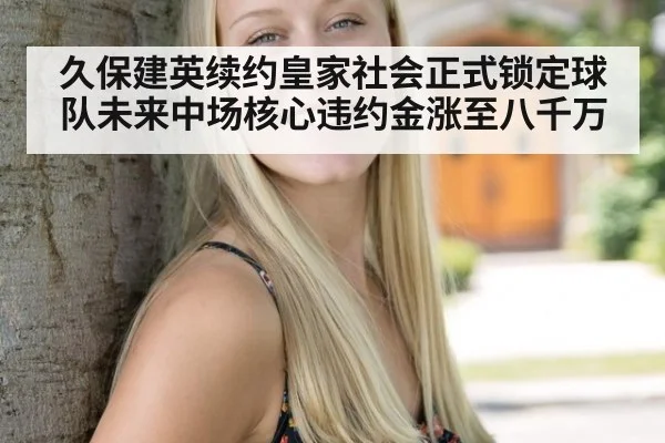 久保建英续约皇家社会正式锁定球队未来中场核心违约金涨至八千万