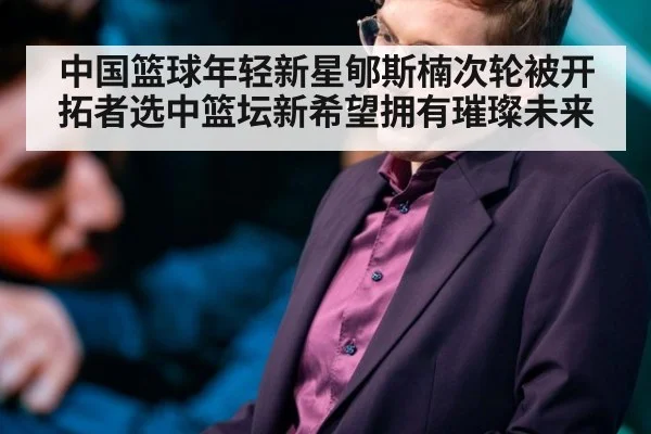 中国篮球年轻新星郇斯楠次轮被开拓者选中篮坛新希望拥有璀璨未来